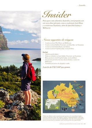 selections@selections.com.br|
Austrália
29
InsiderPara quem está voltando à Austrália, uma proposta com
um novo olhar pelo país, como a exuberante Lord Howe
e a misteriosa Tasmânia, além do lado B de Sydney e
Melbourne
Nossa sugestão de viagem
•	 3 noites no hotel The Olsen, em Melbourne
•	 3 noites no hotel Saffire Freycinet, em Coles Bay, na Tasmânia
•	 3 noites no hotel Park Hyatt, em Sydney
•	 3 noites no hotel Capella Lodge, em Lord Howe
Inclui
•	 Café da manhã diário
•	 Todas as refeições no hotel Saffire Freycinet, na Tasmânia
•	 Meia pensão no hotel Capella Lodge, em Lord Howe
•	 Um passeio privativo de meio dia em Sydney e outro em
Melbourne
•	 Traslados privativos de chegada e saída
A partir de US$ 7.050* por pessoa
*Valor em dólares norte-americanos por pessoa, em acomodação dupla,
variável conforme a data da viagem e sujeito a disponibilidade e alteração
sem prévio aviso. Inclui a taxa de hospedagem, mas não inclui a passagem
aérea internacional ou qualquer outro serviço acima não especificado.
 