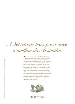 A Selections traz para você
o melhor da Austrália
Nas páginas a seguir, a SELECTIONS vai te
levar por uma viagem pelos melhores destinos
e as mais incríveis experiências na Austrália.
Mergulhar na Grande Barreira de Corais, encontrar
com cangurus e coalas, caminhar pelo Outback,
curtir o agito de Sydney… Seja qual for sua rota,
preparamos roteiros exclusivos e personalizados
para transformar sonhos em momentos únicos pelo
mundo afora. Nesta edição, vamos explorar o que
há de mais inesquecível no continente australiano.
Elaboramos quatro propostas de viagens, desenhadas
sob medida: para casais apaixonados, para famílias
com crianças, para aqueles com espírito de aventura
e até para quem está voltando ao país, mas deseja
conhecer ainda mais deste lugar encantador.
Vem com a gente também?
Jornalistaresponsável:JúliaGouveia•Mapaseilustrações:NikNeves•Fotos:Shutterstockedivulgação
 