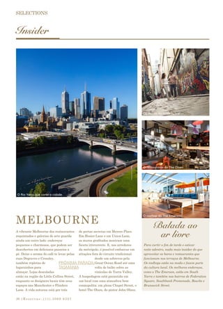 |Reservas:.(11).3069 932730
Insider
Balada ao
ar livre
MELBOURNE
A vibrante Melbourne dos restaurantes
requintados e galerias de arte guarda
ainda um outro lado: endereços
pequenos e charmosos, que podem ser
descobertos em deliciosos passeios a
pé. Deixe o aroma do café te levar pelas
ruas Degraves e Crossley,
também repletas de
lugarzinhos para
almoçar. Lojas descoladas
estão na região da Little Collins Street,
enquanto os designers locais têm seus
espaços nas Manchester e Flinders
Lane. A vida noturna está por trás
de portas secretas em Meyers Place.
Em Hosier Lane e em Union Lane,
os muros grafitados mostram uma
faceta irreverente. E, nos arredores
da metrópole, é possível embarcar em
atrações fora do circuito tradicional:
desde um sobrevoo pela
Great Ocean Road até uma
volta de balão sobre as
vinícolas de Yarra Valley.
A hospedagem está garantida em
um local com uma atmosfera bem
cosmopolita: em plena Chapel Street, o
hotel The Olsen, do pintor John Olsen.
PRÓXIMA PARADA:
TASMÂNIA
Para curtir o fim de tarde e esticar
noite adentro, nada mais insider do que
aproveitar os bares e restaurantes que
funcionam nos terraços de Melbourne.
Os rooftops estão na moda e fazem parte
da cultura local. Os melhores endereços,
como o The Emerson, estão em South
Yarra e também nos bairros de Federation
Square, Southbank Promenade, Bourke e
Brunswick Street.
O Rio Yarra que corta a cidade
O restaurante do The Olsen
Os muros de Hosier Lane
O rooftop do The Emerson
 