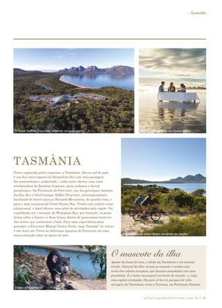 selections@selections.com.br|
Austrália
31
Pouco explorada pelos viajantes, a Tasmânia, ilha ao sul do país,
é um dos raros lugares do Hemisfério Sul com uma paisagem
tão montanhosa e acidentada – cada canto oferece uma vista
arrebatadora de florestas tropicais, picos rochosos e litoral
paradisíaco. Na Península de Freycinet, um dos principais destinos
da ilha, fica o hotel-butique Saffire Freycinet, estrategicamente
localizado de frente para as Hazards Mountains, de granito rosa, e
para o mar turquesa da Great Oyster Bay. Tendo este cenário como
playground, o hotel oferece uma série de atividades pela região. Na
caminhada até o mirante da Wineglass Bay, por exemplo, os guias
falam sobre a fauna e a flora locais, diante de panoramas incríveis
das areias que contornam a baía. Para uma experiência mais
gourmet, a Freycinet Marine Oyster Farm, uma “fazenda” de ostras,
é um must-see. Prove as deliciosas iguarias de Freycinet em uma
mesa colocada sobre as águas do mar.
O mascote da ilha
TASMÂNIA
Apesar da fama de mau, o diabo da Tasmânia é um animal
tímido. Natural da ilha, tornou-se mascote e recebeu esse
nome dos colonos europeus, que ficaram assustados com seus
grunhidos. É o maior marsupial carnívoro do mundo – e, hoje,
uma espécie protegida. Dá para vê-los em parques de vida
selvagem da Tasmânia, como o Taranna, na Península Tasman.
Ostras fresquinhas na Oyster FarmO hotel Saffire Freycinet: inserido na paisagem
Diabo da Tasmânia
Trilhas de bike pelos belos cenários da região
 