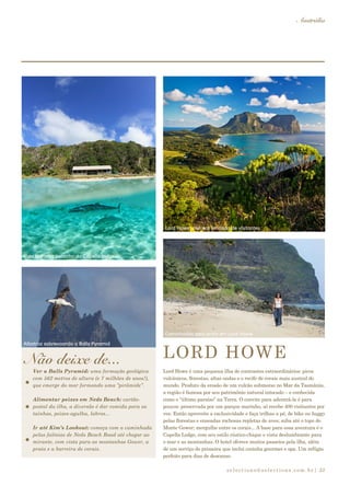 selections@selections.com.br|
Austrália
33
Lord Howe é uma pequena ilha de contrastes extraordinários: picos
vulcânicos, florestas, altas ondas e o recife de corais mais austral do
mundo. Produto da erosão de um vulcão submerso no Mar da Tasmânia,
a região é famosa por seu patrimônio natural intocado – e conhecida
como o “último paraíso” na Terra. O convite para adentrá-la é para
poucos: preservada por um parque marinho, só recebe 400 visitantes por
vez. Então aproveite a exclusividade e faça trilhas a pé, de bike ou buggy
pelas florestas e enseadas rochosas repletas de aves; suba até o topo do
Monte Gower; mergulhe entre os corais... A base para essa aventura é o
Capella Lodge, com seu estilo rústico-chique e vista deslumbrante para
o mar e as montanhas. O hotel oferece muitos passeios pela ilha, além
de um serviço de primeira que inclui cozinha gourmet e spa. Um refúgio
perfeito para dias de descanso.
Não deixe de... LORD HOWE
Lord Howe: número limitado de visitantes
Albatroz sobrevoando a Balls Pyramid
Vida marinha pertinho do Capella lodge
Caminhadas pela praia em Lord Howe
Ver a Balls Pyramid: uma formação geológica
com 562 metros de altura (e 7 milhões de anos!),
que emerge do mar formando uma “pirâmide”.
Alimentar peixes em Neds Beach: cartão-
postal da ilha, a diversão é dar comida para as
tainhas, peixes-agulha, labros...
Ir até Kim’s Lookout: começa com a caminhada
pelas falésias de Neds Beach Road até chegar ao
mirante, com vista para as montanhas Gower, a
praia e a barreira de corais.
 