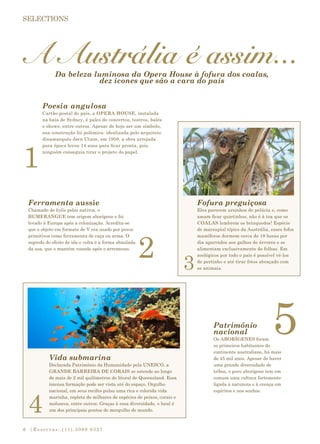 |Reservas:.(11).3069 93276
A Austrália é assim...
1
2
5
4
3
Da beleza luminosa da Opera House à fofura dos coalas,
dez ícones que são a cara do país
Poesia angulosa
Cartão-postal do país, a OPERA HOUSE, instalada
na baía de Sydney, é palco de concertos, teatros, balés
e shows, entre outros. Apesar de hoje ser um símbolo,
sua construção foi polêmica: idealizada pelo arquiteto
dinamarquês Jørn Utzon, em 1959, a obra arrojada
para época levou 14 anos para ficar pronta, pois
ninguém conseguia tirar o projeto do papel.
Fofura preguiçosa
Eles parecem ursinhos de pelúcia e, como
amam ficar quietinhos, não é à toa que os
COALAS lembrem os brinquedos! Espécie
de marsupial típico da Austrália, esses fofos
mamíferos dormem cerca de 18 horas por
dia agarrados aos galhos de árvores e se
alimentam exclusivamente de folhas. Em
zoológicos por todo o país é possível vê-los
de pertinho e até tirar fotos abraçado com
os animais.
Ferramenta aussie
Chamado de kylie pelos nativos, o
BUMERANGUE tem origem aborígene e foi
levado à Europa após a colonização. Acredita-se
que o objeto em formato de V era usado por povos
primitivos como ferramenta de caça ou arma. O
segredo do efeito de ida e volta é a forma abaulada
da asa, que o mantém voando após o arremesso.
Patrimônio
nacional
Os ABORÍGENES foram
os primeiros habitantes do
continente australiano, há mais
de 45 mil anos. Apesar de haver
uma grande diversidade de
tribos, o povo aborígene tem em
comum uma cultura fortemente
ligada à natureza e à crença em
espíritos e nos sonhos.
Vida submarina
Declarada Patrimônio da Humanidade pela UNESCO, a
GRANDE BARREIRA DE CORAIS se estende ao longo
de mais de 2 mil quilômetros do litoral de Queensland. Essa
imensa formação pode ser vista até do espaço. Orgulho
nacional, em seus recifes pulsa uma rica e colorida vida
marinha, repleta de milhares de espécies de peixes, corais e
moluscos, entre outros. Graças à essa diversidade, o local é
um dos principais pontos de mergulho do mundo.
 