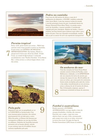 selections@selections.com.br|
Austrália
7
9
8
7
6
10
Futebol à australiana
Paixão nacional, o FUTEBOL
AUSTRALIANO é um jogo rápido e cheio de
energia (trombadas e batidas são comuns).
Parecido com o rugby, o jogo tem como
objetivo fazer com que a bola, arremassada
pelo campo com os pés ou as mãos, atravesse
as traves dos rivais. Os jogos da Liga de
Futebol Australiano (AFL) lotam os estádios.
Pula-pula
Impossível não cair na gargalhada ao ver
os CANGURUS se locomovendo. Com
suas imensas patas traseiras, eles saltam
graciosamente de um lado para o outro.
Além dos pulos, as fêmeas são famosas por
carregarem os filhotes em um tipo de bolsa
no abdômen. Símbolos da Austrália (estando
presentes até no brasão oficial), calcula-
se que existam mais de 30 milhões desses
animais espalhados pelo país.
Os senhores do mar
Uma das atrações da Great Ocean Road,
estrada costeira à beira do Pacífico, entre
Melbourne e Adelaide, os 12 APÓSTOLOS
são um conjunto de torres de arenito que
emerge das águas do mar. Há 20 milhões de
anos as rochas, que eram parte do continente,
foram sendo esculpidas pela ação dos ventos
e das ondas, transformando-as em cavernas,
arcos e colunas de até 45 metros de altura.
Das 12 formações originais, apenas 8
continuam resistindo às forças da natureza.
Paraíso tropical
Praia, surfe, gente bonita nas areias… Difícil não
associar essas cenas quando se pensa na Austrália.
O país reúne um LITORAL DE BELEZAS
IMPRESSIONANTES. Em Sydney, Bondi é o
playground à beira-mar oficial da cidade. A Gold
Coast, no estado de Queensland, é conhecida
mundialmente como “Surfers Paradise”. E em Byron
Bay, o clima jovem e a cultura hippie ditam o tom
das areias.
Pedra no caminho
Com cerca de 350 metros de altura e mais de 8
quilômetros de diâmetro, o ULURU, também conhecido
como Ayers Rock, é uma das maiores rochas do mundo
e um dos principais ícones do país. Localizado dentro do
Parque Nacional Uluru-Kata Tijuta, na porção centro-
norte da Austrália, o imenso monólito é considerado
sagrado pelo povo aborígene. Repleto de lendas, o local é
também um bom destino para conhecer mais sobre o povo
nativo do país. Com sua coloração avermelhada, assistir
dali ao pôr ou nascer do sol é um espetáculo inesquecível!
 