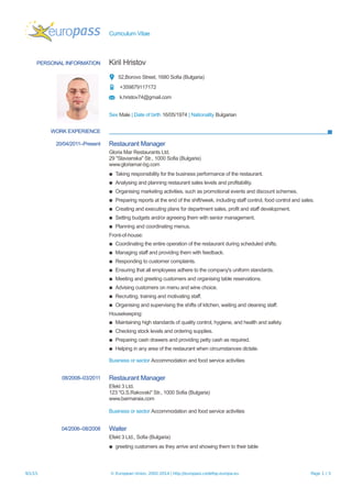 Curriculum Vitae
PERSONAL INFORMATION Kiril Hristov
52,Borovo Street, 1680 Sofia (Bulgaria)
+359879117172
k.hristov74@gmail.com
Sex Male | Date of birth 16/05/1974 | Nationality Bulgarian
WORK EXPERIENCE
20/04/2011–Present Restaurant Manager
Gloria Mar Restaurants Ltd.
29 ''Slavianska" Str., 1000 Sofia (Bulgaria)
www.gloriamar-bg.com
▪ Taking responsibility for the business performance of the restaurant.
▪ Analysing and planning restaurant sales levels and profitability.
▪ Organising marketing activities, such as promotional events and discount schemes.
▪ Preparing reports at the end of the shift/week, including staff control, food control and sales.
▪ Creating and executing plans for department sales, profit and staff development.
▪ Setting budgets and/or agreeing them with senior management.
▪ Planning and coordinating menus.
Front-of-house:
▪ Coordinating the entire operation of the restaurant during scheduled shifts.
▪ Managing staff and providing them with feedback.
▪ Responding to customer complaints.
▪ Ensuring that all employees adhere to the company's uniform standards.
▪ Meeting and greeting customers and organising table reservations.
▪ Advising customers on menu and wine choice.
▪ Recruiting, training and motivating staff.
▪ Organising and supervising the shifts of kitchen, waiting and cleaning staff.
Housekeeping:
▪ Maintaining high standards of quality control, hygiene, and health and safety.
▪ Checking stock levels and ordering supplies.
▪ Preparing cash drawers and providing petty cash as required.
▪ Helping in any area of the restaurant when circumstances dictate.
Business or sector Accommodation and food service activities
08/2008–03/2011 Restaurant Manager
Efekt 3 Ltd.
123 "G.S.Rakovski" Str., 1000 Sofia (Bulgaria)
www.barmaraia.com
Business or sector Accommodation and food service activities
04/2006–08/2008 Waiter
Efekt 3 Ltd., Sofia (Bulgaria)
▪ greeting customers as they arrive and showing them to their table
9/1/15 © European Union, 2002-2014 | http://europass.cedefop.europa.eu Page 1 / 3
 