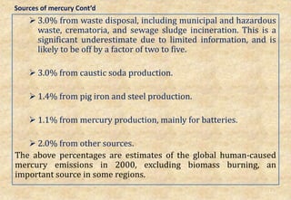  3.0% from waste disposal, including municipal and hazardous
waste, crematoria, and sewage sludge incineration. This is a
significant underestimate due to limited information, and is
likely to be off by a factor of two to five.
 3.0% from caustic soda production.
 1.4% from pig iron and steel production.
 1.1% from mercury production, mainly for batteries.
 2.0% from other sources.
The above percentages are estimates of the global human-caused
mercury emissions in 2000, excluding biomass burning, an
important source in some regions.
12
Sources of mercury Cont’d
 