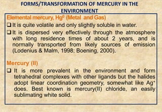 Elemental mercury, Hg0 (Metal and Gas)
 It is quite volatile and only slightly soluble in water.
 It is dispersed very effectively through the atmosphere
with long residence times of about 2 years, and is
normally transported from likely sources of emission
(Lodenius & Malm, 1998; Boening, 2000).
Mercury (II)
 It is more prevalent in the environment and form
tetrahedral complexes with other ligands but the halides
adopt linear coordination geometry, somewhat like Ag+
does. Best known is mercury(II) chloride, an easily
sublimating white solid.
25
FORMS/TRANSFORMATION OF MERCURY IN THE
ENVIRONMENT
 