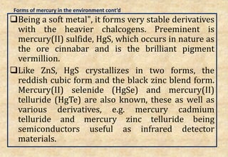 Forms of mercury in the environment cont’d
Being a soft metal", it forms very stable derivatives
with the heavier chalcogens. Preeminent is
mercury(II) sulfide, HgS, which occurs in nature as
the ore cinnabar and is the brilliant pigment
vermillion.
Like ZnS, HgS crystallizes in two forms, the
reddish cubic form and the black zinc blend form.
Mercury(II) selenide (HgSe) and mercury(II)
telluride (HgTe) are also known, these as well as
various derivatives, e.g. mercury cadmium
telluride and mercury zinc telluride being
semiconductors useful as infrared detector
materials.
26
 