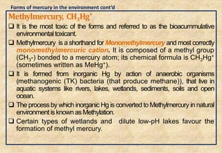 Methylmercury, CH3Hg+
 It is the most toxic of the forms and referred to as the bioacummulative
environmentaltoxicant.
 Methylmercury is a shorthand for Monomethylmercury and most correctly
monomethylmercuric cation. It is composed of a methyl group
(CH3-) bonded to a mercury atom; its chemical formula is CH3Hg+
(sometimes written as MeHg+).
 It is formed from inorganic Hg by action of anaerobic organisms
(methanogenic (TK) bacteria (that produce methane)), that live in
aquatic systems like rivers, lakes, wetlands, sediments, soils and open
ocean.
 The process by which inorganic Hg is converted to Methylmercury in natural
environment is known asMethylation.
 Certain types of wetlands and dilute low-pH lakes favour the
formation of methyl mercury.
27
Forms of mercury in the environment cont’d
 