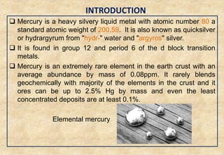 INTRODUCTION
3
 Mercury is a heavy silvery liquid metal with atomic number 80 a
standard atomic weight of 200.59. It is also known as quicksilver
or hydrargyrum from "hydr-" water and "argyros" silver.
 It is found in group 12 and period 6 of the d block transition
metals.
 Mercury is an extremely rare element in the earth crust with an
average abundance by mass of 0.08ppm. It rarely blends
geochemically with majority of the elements in the crust and it
ores can be up to 2.5% Hg by mass and even the least
concentrated deposits are at least 0.1%.
Elemental mercury
 