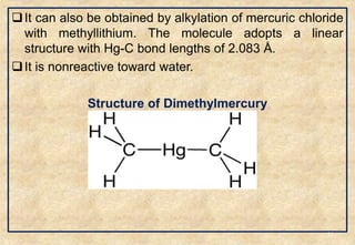 It can also be obtained by alkylation of mercuric chloride
with methyllithium. The molecule adopts a linear
structure with Hg-C bond lengths of 2.083 Å.
It is nonreactive toward water.
Structure of Dimethylmercury
30
 