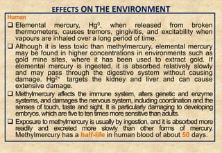 EFFECTS ON THE ENVIRONMENT
Human
 Elemental mercury, Hg0, when released from broken
thermometers, causes tremors, gingivitis, and excitability when
vapours are inhaled over a long period of time.
 Although it is less toxic than methylmercury, elemental mercury
may be found in higher concentrations in environments such as
gold mine sites, where it has been used to extract gold. If
elemental mercury is ingested, it is absorbed relatively slowly
and may pass through the digestive system without causing
damage. Hg2+ targets the kidney and liver and can cause
extensive damage.
 Methylmercury affects the immune system, alters genetic and enzyme
systems, and damages the nervous system, including coordination and the
senses of touch, taste and sight. It is particularly damaging to developing
embryos,which arefivetotentimesmoresensitivethanadults.
 Exposure to methylmercury is usually by ingestion, and it is absorbed more
readily and excreted more slowly than other forms of mercury.
Methylmercury has a half-life in human blood of about 50 days.
34
 