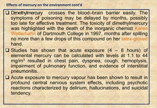  Dimethylmercury crosses the blood–brain barrier easily. The
symptoms of poisoning may be delayed by months, possibly
too late for effective treatment. The toxicity of dimethylmercury
was highlighted with the death of the inorganic chemist Karen
Wetterhahn of Dartmouth College in 1997, months after spilling
no more than a few drops of this compound on her latex-gloved
hand.
 Studies has shown that acute exposure (4 – 8 hours) of
elemental mercury can be calculated with levels at 1.1 to 44
mg/m3 resulted in chest pain, dyspnea, cough, hemoptysis,
impairment of pulmonary function, and evidence of interstitial
pneumonitis.
 Acute exposure to mercury vapour has been shown to result in
profound central nervous system effects, including psychotic
reactions characterized by delirium, hallucinations, and suicidal
tendency.
35
Effects of mercury on the environment cont’d
 