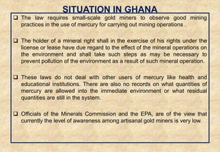 SITUATION IN GHANA
 The law requires small-scale gold miners to observe good mining
practices in the use of mercury for carrying out mining operations .
 The holder of a mineral right shall in the exercise of his rights under the
license or lease have due regard to the effect of the mineral operations on
the environment and shall take such steps as may be necessary to
prevent pollution of the environment as a result of such mineral operation.
 These laws do not deal with other users of mercury like health and
educational institutions. There are also no records on what quantities of
mercury are allowed into the immediate environment or what residual
quantities are still in the system.
 Officials of the Minerals Commission and the EPA, are of the view that
currently the level of awareness among artisanal gold miners is very low.
44
 