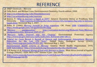 REFERENCE
 UNEP Chemicals – Mercury
 Colin Baird and Michael Cann. Environmental Chemistry, Fourth edition. 2000.
 http://en.wikipedia.org/wiki/Dimethylmercury
 http://en.wikipedia.org/wiki/mercury
 Senese, F. "Why is mercury a liquid at STP?". General Chemistry Online at Frostburg State
University. http://antoine.frostburg.edu/chem/senese/101/inorganic/faq/why-is-mercury-
liquid.shtml. Retrieved May 1, 2007.
 Eisler, R. (2006). Mercury hazards to living organisms. CRC Press. ISBN 9780849392122.
http://books.google.com/?id=gqc8wUvsI8cC&pg.
 "Mercury amalgamation". http://corrosion-doctors.org/Elements-Toxic/Mercury-
amalgamation.htm. Retrieved 2009-07-07.
 "Mercury: Spills, Disposal and Site Cleanup". Environmental Protection Agency.
http://www.epa.gov/mercury/spills/index.htm. Retrieved 2007-08-11.
 "Glacial Ice Cores Reveal A Record of Natural and Anthropogenic Atmospheric Mercury
Deposition for the Last 270 Years". United States Geological Survey (USGS).
http://toxics.usgs.gov/pubs/FS-051-02/. Retrieved May 1, 2007.
 Environmental Health Criteria 1: Mercury. Geneva: World Health Organization. 1976.
ISBN 9241540613. http://www.inchem.org/documents/ehc/ehc/ehc001.htm.
 V. K Nartey et al. Artisanal Mining of Gold with Mercury in Ghana . West Africa Journal of Applied
Ecology (WAJAE) –ISSN: 0855-4307 Volume 9 (Jan – Jun 2006)
 http://www.unep.org/hazardoussubstances/LinkClick.aspx?fileticket=jfzqIOojIz8%3d&tabid=
4325&language=en-US
49
 