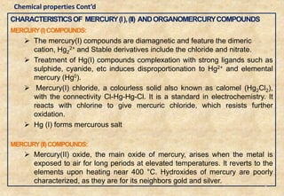 CHARACTERISTICSOF MERCURY(I),(II) ANDORGANOMERCURYCOMPOUNDS
MERCURY(I)COMPOUNDS:
 The mercury(I) compounds are diamagnetic and feature the dimeric
cation, Hg2
2+ and Stable derivatives include the chloride and nitrate.
 Treatment of Hg(I) compounds complexation with strong ligands such as
sulphide, cyanide, etc induces disproportionation to Hg2+ and elemental
mercury (Hg0).
 Mercury(I) chloride, a colourless solid also known as calomel (Hg2Cl2),
with the connectivity Cl-Hg-Hg-Cl. It is a standard in electrochemistry. It
reacts with chlorine to give mercuric chloride, which resists further
oxidation.
 Hg (I) forms mercurous salt
MERCURY(II)COMPOUNDS:
 Mercury(II) oxide, the main oxide of mercury, arises when the metal is
exposed to air for long periods at elevated temperatures. It reverts to the
elements upon heating near 400 °C. Hydroxides of mercury are poorly
characterized, as they are for its neighbors gold and silver.
8
Chemical properties Cont’d
 