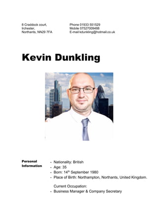 8 Craddock court,
Irchester,
Northants, NN29 7FA
Phone 01933 551529
Mobile 07527009488
E-mail kdunkling@hotmail.co.uk
Kevin Dunkling
Personal
Information
▪ Nationality: British
▪ Age: 35
▪ Born: 14th
September 1980
▪ Place of Birth: Northampton, Northants, United Kingdom.
Current Occupation:
▪ Business Manager & Company Secretary
 