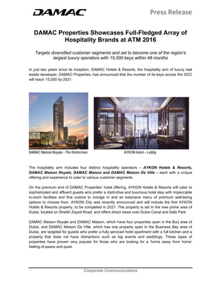 Press Release 
 
 
Corporate Communications
 
 
DAMAC Properties Showcases Full-Fledged Array of
Hospitality Brands at ATM 2016
Targets diversified customer segments and set to become one of the region’s
largest luxury operators with 15,000 keys within 48 months
In just two years since its inception, DAMAC Hotels & Resorts, the hospitality arm of luxury real
estate developer, DAMAC Properties, has announced that the number of its keys across the GCC
will reach 15,000 by 2021.
DAMAC Maison Royale - The Distinction AYKON Hotel – Lobby
The hospitality arm includes four distinct hospitality operators – AYKON Hotels & Resorts,
DAMAC Maison Royale, DAMAC Maison and DAMAC Maison De Ville – each with a unique
offering and experience to cater to various customer segments.
On the premium end of DAMAC Properties’ hotel offering, AYKON Hotels & Resorts will cater to
sophisticated and affluent guests who prefer a distinctive and luxurious hotel stay with impeccable
in-room facilities and fine cuisine to indulge in and an extensive menu of premium well-being
options to choose from. AYKON City was recently announced and will include the first AYKON
Hotels & Resorts property, to be completed in 2021. The property is set in the new prime area of
Dubai, located on Sheikh Zayed Road, and offers direct views over Dubai Canal and Safa Park.
DAMAC Maison Royale and DAMAC Maison, which have four properties open in the Burj area of
Dubai, and DAMAC Maison De Ville, which has one property open in the Business Bay area of
Dubai, are targeted for guests who prefer a fully serviced hotel apartment with a full kitchen and a
property that does not have distractions such as big events and weddings. These types of
properties have proven very popular for those who are looking for a ‘home away from home’
feeling of peace and quiet.
 