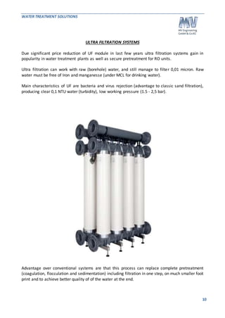 WATER TREATMENT SOLUTIONS 
10 
ULTRA FILTRATION SYSTEMS 
Due significant price reduction of UF module in last few years ultra filtration systems gain in 
popularity in water treatment plants as well as secure pretreatment for RO units. 
Ultra filtration can work with raw (borehole) water, and still manage to filter 0,01 micron. Raw 
water must be free of Iron and manganesse (under MCL for drinking water). 
Main characteristics of UF are bacteria and virus rejection (advantage to classic sand filtration), 
producing clear 0,1 NTU water (turbidity), low working pressure (1.5 - 2,5 bar). 
Advantage over conventional systems are that this process can replace complete pretreatment 
(coagulation, flocculation and sedimentation) including filtration in one step, on much smaller foot 
print and to achieve better quality of of the water at the end. 
 