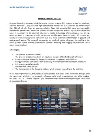 WATER TREATMENT SOLUTIONS 
11 
REVERSE OSMOSIS SYSTEMS 
Reverse Osmosis is the reversal of the natural osmosis process. This process is used to desalinate 
aqueous solutions. Using suitable high-performance membranes it is possible to remove more 
than 99% of all salts from an aqueous solution. Reversible osmosis (RO) uses semi-permeable 
membranes (permeates). Reversible osmosis is used in systems where a high quality of purified 
water is necessary to be obtained (pharmacy, electro-technology, chemo-dialysis, etc.) or e.g. 
when seawater is processed in order to produce potable water. In recent times, RO systems are 
widely used in purifying water from wells due to a more common contamination of ground and 
underground waters. The material membranes are made of mostly influences the quality of the 
water purified in the process of reversible osmosis . Breaking and clogging of permeates cause 
water contamination. 
Advantages: 
 The process is continual (24/7) 
 The process is isothermal, there are no phase changes of the fluid which is treated 
 It has an extreme selectivity for certain elements, compounds and solutions 
 Energy balance is very satisfactory especially in comparison with distillation procedure 
 It is environmentally-friendly 
 Maintenance costs are low 
 The construction of the device is modular which enables expanding of the facilities 
In RO module (membrane), the process is conducted so that water under pressure is brought onto 
the membrane, which lets out molecules of water and a small percentage of salt, while blocking 
dissolved salts. RO systems require a pre- treatment that is determined depending on the quality 
of unprocessed water. 
 