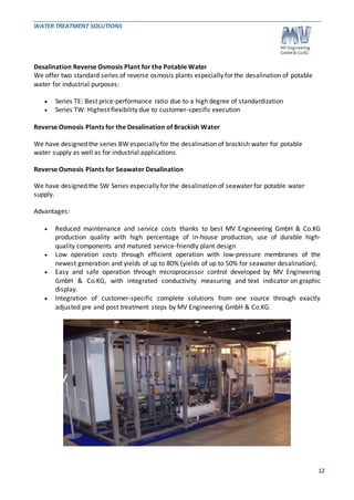 WATER TREATMENT SOLUTIONS 
12 
Desalination Reverse Osmosis Plant for the Potable Water 
We offer two standard series of reverse osmosis plants especially for the desalination of potable 
water for industrial purposes: 
 Series TE: Best price-performance ratio due to a high degree of standardization 
 Series TW: Highest flexibility due to customer-specific execution 
Reverse Osmosis Plants for the Desalination of Brackish Water 
We have designed the series BW especially for the desalination of brackish water for potable 
water supply as well as for industrial applications. 
Reverse Osmosis Plants for Seawater Desalination 
We have designed the SW Series especially for the desalination of seawater for potable water 
supply. 
Advantages: 
 Reduced maintenance and service costs thanks to best MV Engineering GmbH & Co.KG 
production quality with high percentage of in-house production, use of durable high-quality 
components and matured service-friendly plant design 
 Low operation costs through efficient operation with low-pressure membranes of the 
newest generation and yields of up to 80% (yields of up to 50% for seawater desalination). 
 Easy and safe operation through microprocessor control developed by MV Engineering 
GmbH & Co.KG, with integrated conductivity measuring and text indicator on graphic 
display. 
 Integration of customer-specific complete solutions from one source through exactly 
adjusted pre and post treatment steps by MV Engineering GmbH & Co.KG. 
 