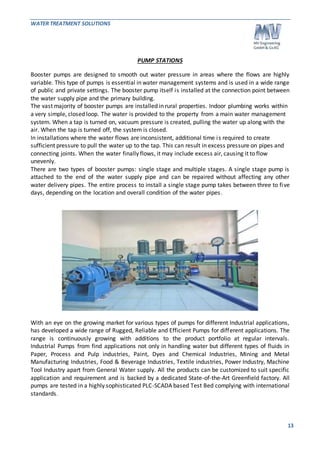 WATER TREATMENT SOLUTIONS 
13 
PUMP STATIONS 
Booster pumps are designed to smooth out water pressure in areas where the flows are highly 
variable. This type of pumps is essential in water management systems and is used in a wide range 
of public and private settings. The booster pump itself is installed at the connection point between 
the water supply pipe and the primary building. 
The vast majority of booster pumps are installed in rural properties. Indoor plumbing works within 
a very simple, closed loop. The water is provided to the property from a main water management 
system. When a tap is turned on, vacuum pressure is created, pulling the water up along with the 
air. When the tap is turned off, the system is closed. 
In installations where the water flows are inconsistent, additional time is required to create 
sufficient pressure to pull the water up to the tap. This can result in excess pressure on pipes and 
connecting joints. When the water finally flows, it may include excess air, causing it to flow 
unevenly. 
There are two types of booster pumps: single stage and multiple stages. A single stage pump is 
attached to the end of the water supply pipe and can be repaired without affecting any other 
water delivery pipes. The entire process to install a single stage pump takes between three to fi ve 
days, depending on the location and overall condition of the water pipes . 
With an eye on the growing market for various types of pumps for different Industrial applications, 
has developed a wide range of Rugged, Reliable and Efficient Pumps for different applications. The 
range is continuously growing with additions to the product portfolio at regular intervals. 
Industrial Pumps from find applications not only in handling water but different types of fluids in 
Paper, Process and Pulp industries, Paint, Dyes and Chemical Industries, Mining and Metal 
Manufacturing Industries, Food & Beverage Industries, Textile industries, Power Industry, Machine 
Tool Industry apart from General Water supply. All the products can be customized to suit specific 
application and requirement and is backed by a dedicated State-of-the-Art Greenfield factory. All 
pumps are tested in a highly sophisticated PLC-SCADA based Test Bed complying with international 
standards. 
 