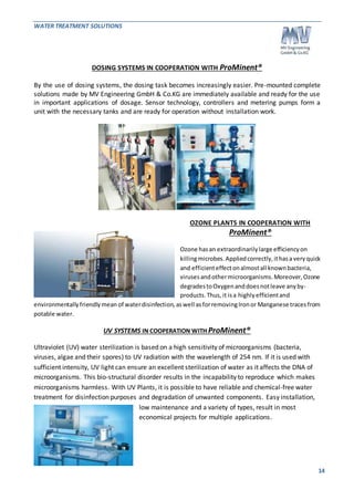WATER TREATMENT SOLUTIONS 
14 
DOSING SYSTEMS IN COOPERATION WITH ProMinent® 
By the use of dosing systems, the dosing task becomes increasingly easier. Pre-mounted complete 
solutions made by MV Engineering GmbH & Co.KG are immediately available and ready for the use 
in important applications of dosage. Sensor technology, controllers and metering pumps form a 
unit with the necessary tanks and are ready for operation without installation work. 
OZONE PLANTS IN COOPERATION WITH 
ProMinent® 
Ozone has an extraordinarily large efficiency on 
killing microbes. Applied correctly, it has a very quick 
and efficient effect on almost all known bacteria, 
viruses and other microorganisms. Moreover, Ozone 
degrades to Oxygen and does not leave any by-products. 
Thus, it is a highly efficient and 
environmentally friendly mean of water disinfection, as well as for removing Iron or Manganese traces from 
potable water. 
UV SYSTEMS IN COOPERATION WITH ProMinent® 
Ultraviolet (UV) water sterilization is based on a high sensitivity of microorganisms (bacteria, 
viruses, algae and their spores) to UV radiation with the wavelength of 254 nm. If it is used with 
sufficient intensity, UV light can ensure an excellent sterilization of water as it affects the DNA of 
microorganisms. This bio-structural disorder results in the incapability to reproduce which makes 
microorganisms harmless. With UV Plants, it is possible to have reliable and chemical-free water 
treatment for disinfection purposes and degradation of unwanted components. Easy installation, 
low maintenance and a variety of types, result in most 
economical projects for multiple applications. 
 