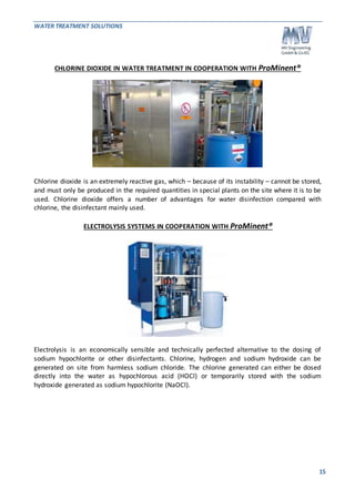 WATER TREATMENT SOLUTIONS 
15 
CHLORINE DIOXIDE IN WATER TREATMENT IN COOPERATION WITH ProMinent® 
Chlorine dioxide is an extremely reactive gas, which – because of its instability – cannot be stored, 
and must only be produced in the required quantities in special plants on the site where it is to be 
used. Chlorine dioxide offers a number of advantages for water disinfection compared with 
chlorine, the disinfectant mainly used. 
ELECTROLYSIS SYSTEMS IN COOPERATION WITH ProMinent® 
Electrolysis is an economically sensible and technically perfected alternative to the dosing of 
sodium hypochlorite or other disinfectants. Chlorine, hydrogen and sodium hydroxide can be 
generated on site from harmless sodium chloride. The chlorine generated can either be dosed 
directly into the water as hypochlorous acid (HOCl) or temporarily stored with the sodium 
hydroxide generated as sodium hypochlorite (NaOCl). 
 