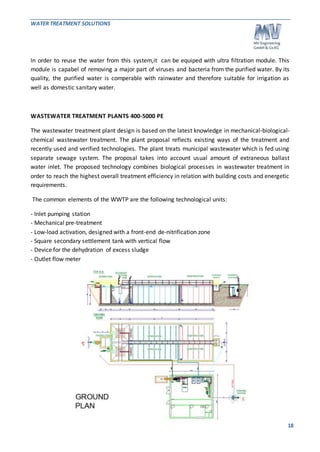 WATER TREATMENT SOLUTIONS 
In order to reuse the water from this system,it can be equiped with ultra filtration module. This 
module is capabel of removing a major part of viruses and bacteria from the purified water. By its 
quality, the purified water is comperable with rainwater and therefore suitable for irrigation as 
well as domestic sanitary water. 
18 
WASTEWATER TREATMENT PLANTS 400-5000 PE 
The wastewater treatment plant design is based on the latest knowledge in mechanical-biological-chemical 
wastewater treatment. The plant proposal reflects existing ways of the treatment and 
recently used and verified technologies. The plant treats municipal wastewater which is fed using 
separate sewage system. The proposal takes into account usual amount of extraneous ballast 
water inlet. The proposed technology combines biological processes in wastewater treatment in 
order to reach the highest overall treatment efficiency in relation with building costs and energetic 
requirements. 
The common elements of the WWTP are the following technological units: 
- Inlet pumping station 
- Mechanical pre-treatment 
- Low-load activation, designed with a front-end de-nitrification zone 
- Square secondary settlement tank with vertical flow 
- Device for the dehydration of excess sludge 
- Outlet flow meter 
 