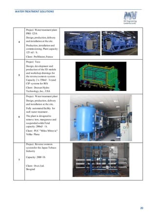 WATER TREATMENT SOLUTIONS 
20 
4 
Project: Water treatment plant 
PRO 125A 
Design, production, delivery 
and installation at the site. 
Production, installation and 
commissioning. Plant capacity: 
125 m3 / h. 
Client: ProMinent, France 
5 
Project: Teco 
Design, development and 
production of the 3D models 
and workshop drawings for 
the reverse osmosis system . 
Capacity 2 x 350m3 / h (and 
CIP systems for RO) 
Client: Doosan Hydro 
Technology, Inc., USA 
6 
Project: Water treatment plant 
Design, production, delivery 
and installation at the site. 
Fully automated facility for 
well water treatment . 
The plant is designed to 
remove iron, manganese and 
suspended solidsTotal 
capacity: 200m3 / h. 
Client: PUC "Milos Mitrovic" 
Velika Plana 
7 
Project: Reverse osmosis 
system for the Japan Tobaco 
Industry 
Capacity: 2000 l/h 
Client: Ovex Ltd. 
Beograd 
 