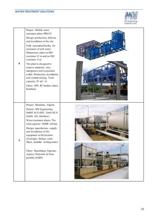 WATER TREATMENT SOLUTIONS 
21 
8 
Project: Mobile water 
treatment plant, PRO-55 
Design, production, delivery 
and installation at the site. 
Fully automated facility for 
treatment of well water. 
Dimensions plant an ISO 
container 12 m and an ISO 
container 6 m. 
The plant is designed to 
remove ammonia, iron, 
manganese and suspended 
solids. Production, installation 
and commissioning. Total 
capacity: 55 m3 / h. 
Client: EPS, RJ Surface mines 
Kolubara 
9 
Project: Mazafran, Algeria 
Partner: MV-Engineering 
GmbH & Co.KG; Linde KCA 
(Linde AG, Germany) 
Water treatment plants. The 
total capacity: 50,000 m3/day. 
Design, manufacture, supply 
and installation of the 
equipment at the location 
(steel pipe, fittings, sand 
filters, lamellar settling tanks). 
Client: Republique Algerian, 
Agency Nationale de l'eau 
potable (AGEP) 
 