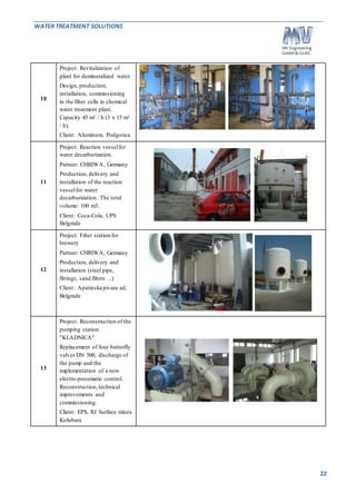 WATER TREATMENT SOLUTIONS 
22 
10 
Project: Revitalization of 
plant for demineralized water 
Design, production, 
installation, commissioning 
in the filter cells in chemical 
water treatment plant. 
Capacity 45 m³ / h (3 x 15 m³ 
/ h). 
Client: Aluminum, Podgorica 
11 
Project: Reaction vessel for 
water decarburization. 
Partner: CHRIWA, Germany 
Production, delivery and 
installation of the reaction 
vessel for water 
decarburization. The total 
volume: 100 m3. 
Client: Coca-Cola, UPS 
Belgrade 
12 
Project: Filter station for 
brewery 
Partner: CHRIWA, Germany 
Production, delivery and 
installation (steel pipe, 
fittings, sand filters ...) 
Client: Apatinska pivara ad, 
Belgrade 
13 
Project: Reconstruction of the 
pumping station 
"KLADNICA" 
Replacement of four butterfly 
valves DN 500, discharge of 
the pump and the 
implementation of a new 
electro-pneumatic control. 
Reconstruction, technical 
improvements and 
commissioning. 
Client: EPS, RJ Surface mines 
Kolubara 
