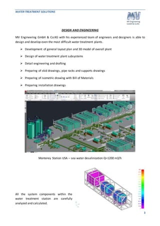 WATER TREATMENT SOLUTIONS 
3 
DESIGN AND ENGINEERING 
MV Engineering GmbH & Co.KG with his experienced team of engineers and designers is able to 
design and develop even the most difficult water treatment plants. 
 Development of general layout plan and 3D model of overall plant 
 Design of water treatment plant subsystems 
 Detail engineering and drafting 
 Preparing of skid drawings, pipe racks and supports drawings 
 Preparing of isometric drawing with Bill of Materials 
 Preparing installation drawings 
Monterey Station USA – sea water desalinization Q=1200 m3/h 
All the system components within the 
water treatment station are carefully 
analyzed and calculated. 
 