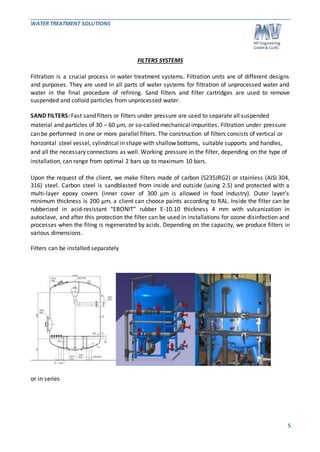 WATER TREATMENT SOLUTIONS 
5 
FILTERS SYSTEMS 
Filtration is a crucial process in water treatment systems. Filtration units are of different designs 
and purposes. They are used in all parts of water systems for filtration of unprocessed water and 
water in the final procedure of refining. Sand filters and filter cartridges are used to remove 
suspended and colloid particles from unprocessed water. 
SAND FILTERS: Fast sand filters or filters under pressure are used to separate all suspended 
material and particles of 30 – 60 μm, or so-called mechanical impurities. Filtration under pressure 
can be performed in one or more parallel filters. The construction of filters consists of vertical or 
horizontal steel vessel, cylindrical in shape with shallow bottoms, suitable supports and handles, 
and all the necessary connections as well. Working pressure in the filter, depending on the type of 
installation, can range from optimal 2 bars up to maximum 10 bars. 
Upon the request of the client, we make filters made of carbon (S235JRG2) or stainless (AISI 304, 
316) steel. Carbon steel is sandblasted from inside and outside (using 2.5) and protected with a 
multi-layer epoxy covers (inner cover of 300 μm is allowed in food industry). Outer layer’s 
minimum thickness is 200 μm, a client can choose paints according to RAL. Inside the filter can be 
rubberized in acid-resistant “EBONIT” rubber E-10.10 thickness 4 mm with vulcanization in 
autoclave, and after this protection the filter can be used in installations for ozone disinfection and 
processes when the filing is regenerated by acids. Depending on the capacity, we produce filters in 
various dimensions. 
Filters can be installed separately 
or in series 
 