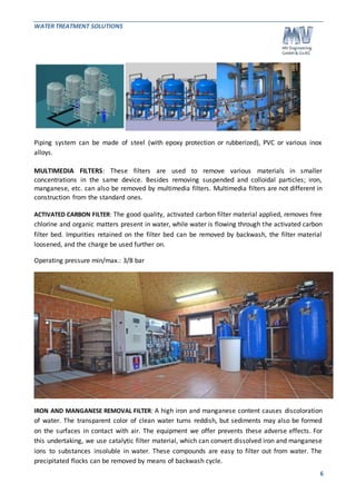 WATER TREATMENT SOLUTIONS 
Piping system can be made of steel (with epoxy protection or rubberized), PVC or various inox 
alloys. 
MULTIMEDIA FILTERS: These filters are used to remove various materials in smaller 
concentrations in the same device. Besides removing suspended and colloidal particles; iron, 
manganese, etc. can also be removed by multimedia filters. Multimedia filters are not different in 
construction from the standard ones. 
ACTIVATED CARBON FILTER: The good quality, activated carbon filter material applied, removes free 
chlorine and organic matters present in water, while water is flowing through the activated carbon 
filter bed. Impurities retained on the filter bed can be removed by backwash, the filter material 
loosened, and the charge be used further on. 
6 
Operating pressure min/max.: 3/8 bar 
IRON AND MANGANESE REMOVAL FILTER: A high iron and manganese content causes discoloration 
of water. The transparent color of clean water turns reddish, but sediments may also be formed 
on the surfaces in contact with air. The equipment we offer prevents these adverse effects. For 
this undertaking, we use catalytic filter material, which can convert dissolved iron and manganese 
ions to substances insoluble in water. These compounds are easy to filter out from water. The 
precipitated flocks can be removed by means of backwash cycle. 
 