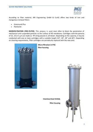 WATER TREATMENT SOLUTIONS 
According to filter material, MV Engineering GmbH & Co.KG offers two kinds of iron and 
manganese removal filters: 
7 
 Greensand Plus 
 Pyrolusite 
MICROFILTRATION (PRE-FILTER): This process is used most often to block the penetration of 
mechanical and suspended particles to the surface of RO membrane. Cartridges wi th the porosity 
of 25, 10 or 5 μm are made as PP string wound or ,elt blown. Depending on the capacity, it may be 
conducted with one or more cartridges with a suitable length (10”, 20”, 30” and 40”). Depending 
on cleaning requirements, filter cartridges are periodically replaced with the new ones. 
Micro filtration in PVC 
filter housing 
Stainless Steel SS316L 
filter housing 
 