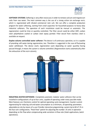 WATER TREATMENT SOLUTIONS 
SOFTENER SYSTEMS: Softening is very often necessary in order to remove calcium and magnesium 
salts from raw water. The most common way is the use of a strong action ion exchange resin, 
which is regenerated with diluted commercial rock salt. We can offer a complete production 
program for water softening, starting from small capacities for household purposes to heavy duty 
industrial softeners. The operation of each installation could be manual or automatic. The 
regeneration could be time or quantity controlled. The filter vessel could be either GRP, carbon 
steel polyethylene coated or carbon steel epoxy painted. Filter vessel from stainless steel is 
available on request. 
Duplex volume controlled water softener: The device is of continuous operation, so it is capable 
of providing soft water during regeneration, too. Therefore is suggested in the case of fluctuating 
water withdrawal. The device starts regeneration cycle depending on water quantity having 
passed through, it means the system is volume controlled. (Regeneration starts automatically after 
the exhaustion of the resin column). 
8 
INDUSTRIAL WATER SOFTENERS : Completely automatic modular water softeners that can be 
installed in configurations of up to four units, capable of operating under every possible mode. 
Main features are: Electronic control for optimal operating cycle management, Counter-current 
regenerating for reducing salt and water consumption to a minimum, all operating parameters 
adjustable on-site by means of a user-friendly interactive programming system Up to 60 m³ /h in 
the four-unit configuration, "Peak Flow" patent for adjusting the number of units in operation 
depending on the flow when compensating wide variations in flow-rate (hotel applications, batch 
operations). 
 