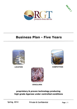 Page | 1Private & ConfidentialSpring, 2014
LOCATION COMPETITION
GRACILARIA
Business Plan - Five Years
proprietary & proven technology producingproprietary & proven technology producing
high grade Agarose under controlled conditionshigh grade Agarose under controlled conditions
DRAFT
1
 