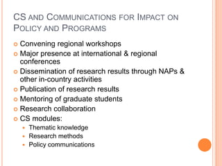 CS AND COMMUNICATIONS FOR IMPACT ON
POLICY AND PROGRAMS
 Convening regional workshops
 Major presence at international & regional
  conferences
 Dissemination of research results through NAPs &
  other in-country activities
 Publication of research results
 Mentoring of graduate students
 Research collaboration
 CS modules:
     Thematic knowledge
     Research methods
     Policy communications
 