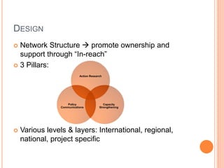 DESIGN
 Network Structure  promote ownership and
  support through “In-reach”
 3 Pillars:
                            Action Research




                    Policy                  Capacity
                 Communications          Strengthening




   Various levels & layers: International, regional,
    national, project specific
 