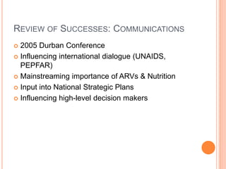 REVIEW OF SUCCESSES: COMMUNICATIONS
 2005 Durban Conference
 Influencing international dialogue (UNAIDS,
  PEPFAR)
 Mainstreaming importance of ARVs & Nutrition

 Input into National Strategic Plans

 Influencing high-level decision makers
 