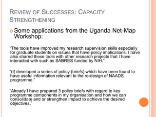 REVIEW OF SUCCESSES: CAPACITY
STRENGTHENING
 Some applications from the Uganda Net-Map
  Workshop:
“The tools have improved my research supervision skills especially
for graduate students on issues that have policy implications. I have
also shared these tools with other research projects that I have
interacted with such as SABRES funded by NIH.”

“(I) developed a series of policy (briefs) which have been found to
have useful information relevant to the re-design of NAADS
programme.”

“Already I have prepared 3 policy briefs with regard to key
programme components in my organisation and how we can
consolidate and or strengthen impact to achieve the desired
objectives.”
 