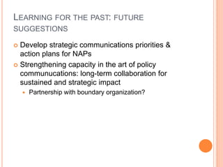 LEARNING FOR THE PAST: FUTURE
SUGGESTIONS

 Develop strategic communications priorities &
  action plans for NAPs
 Strengthening capacity in the art of policy
  communucations: long-term collaboration for
  sustained and strategic impact
       Partnership with boundary organization?
 