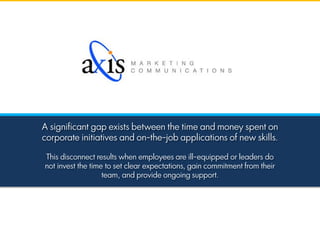 A significant gap exists between the time and money spent on
corporate initiatives and on-the-job applications of new skills.
This disconnect results when employees are ill-equipped or leaders do
not invest the time to set clear expectations, gain commitment from their
team, and provide ongoing support.
 
