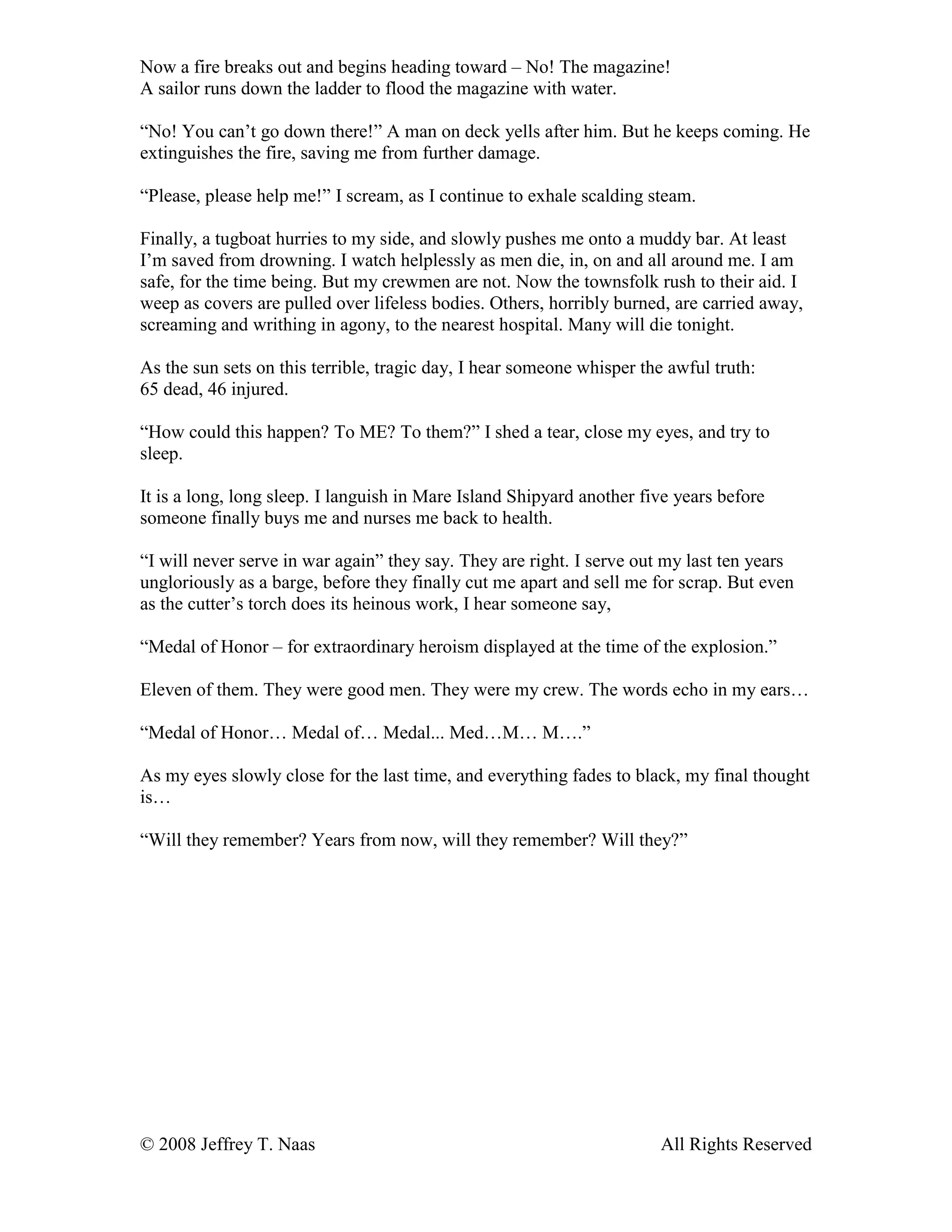 © 2008 Jeffrey T. Naas All Rights Reserved
Now a fire breaks out and begins heading toward – No! The magazine!
A sailor runs down the ladder to flood the magazine with water.
“No! You can’t go down there!” A man on deck yells after him. But he keeps coming. He
extinguishes the fire, saving me from further damage.
“Please, please help me!” I scream, as I continue to exhale scalding steam.
Finally, a tugboat hurries to my side, and slowly pushes me onto a muddy bar. At least
I’m saved from drowning. I watch helplessly as men die, in, on and all around me. I am
safe, for the time being. But my crewmen are not. Now the townsfolk rush to their aid. I
weep as covers are pulled over lifeless bodies. Others, horribly burned, are carried away,
screaming and writhing in agony, to the nearest hospital. Many will die tonight.
As the sun sets on this terrible, tragic day, I hear someone whisper the awful truth:
65 dead, 46 injured.
“How could this happen? To ME? To them?” I shed a tear, close my eyes, and try to
sleep.
It is a long, long sleep. I languish in Mare Island Shipyard another five years before
someone finally buys me and nurses me back to health.
“I will never serve in war again” they say. They are right. I serve out my last ten years
ungloriously as a barge, before they finally cut me apart and sell me for scrap. But even
as the cutter’s torch does its heinous work, I hear someone say,
“Medal of Honor – for extraordinary heroism displayed at the time of the explosion.”
Eleven of them. They were good men. They were my crew. The words echo in my ears…
“Medal of Honor… Medal of… Medal... Med…M… M….”
As my eyes slowly close for the last time, and everything fades to black, my final thought
is…
“Will they remember? Years from now, will they remember? Will they?”
 