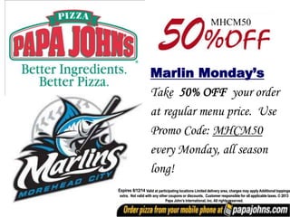 Marlin Monday’s
Take 50% OFF your order
at regular menu price. Use
Promo Code: MHCM50
every Monday, all season
long!
Expires 8/12/14 Valid at participating locations Limited delivery area, charges may apply Additional toppings
extra. Not valid with any other coupons or discounts. Customer responsible for all applicable taxes. © 2013
Papa John’s International, inc. All rights reserved.
MHCM50
 