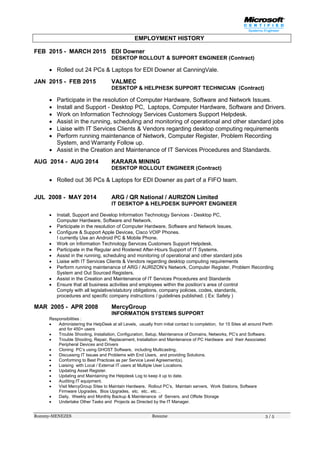 Rommy-MENEZES Resume 3 / 5
EMPLOYMENT HISTORY
FEB 2015 - MARCH 2015 EDI Downer
DESKTOP ROLLOUT & SUPPORT ENGINEER (Contract)
 Rolled out 24 PCs & Laptops for EDI Downer at CanningVale.
JAN 2015 - FEB 2015 VALMEC
DESKTOP & HELPHESK SUPPORT TECHNICIAN (Contract)
 Participate in the resolution of Computer Hardware, Software and Network Issues.
 Install and Support - Desktop PC, Laptops, Computer Hardware, Software and Drivers.
 Work on Information Technology Services Customers Support Helpdesk.
 Assist in the running, scheduling and monitoring of operational and other standard jobs
 Liaise with IT Services Clients & Vendors regarding desktop computing requirements
 Perform running maintenance of Network, Computer Register, Problem Recording
System, and Warranty Follow up.
 Assist in the Creation and Maintenance of IT Services Procedures and Standards.
AUG 2014 - AUG 2014 KARARA MINING
DESKTOP ROLLOUT ENGINEER (Contract)
 Rolled out 36 PCs & Laptops for EDI Downer as part of a FIFO team.
JUL 2008 - MAY 2014 ARG / QR National / AURIZON Limited
IT DESKTOP & HELPDESK SUPPORT ENGINEER
 Install, Support and Develop Information Technology Services - Desktop PC,
Computer Hardware, Software and Network.
 Participate in the resolution of Computer Hardware, Software and Network Issues.
 Configure & Support Apple Devices, Cisco VOIP Phones.
I currently Use an Android PC & Mobile Phone.
 Work on Information Technology Services Customers Support Helpdesk.
 Participate in the Regular and Rostered After-Hours Support of IT Systems.
 Assist in the running, scheduling and monitoring of operational and other standard jobs
 Liaise with IT Services Clients & Vendors regarding desktop computing requirements
 Perform running maintenance of ARG / AURIZON’s Network, Computer Register, Problem Recording
System and Out Sourced Registers.
 Assist in the Creation and Maintenance of IT Services Procedures and Standards
 Ensure that all business activities and employees within the position’s area of control
Comply with all legislative/statutory obligations, company policies, codes, standards,
procedures and specific company instructions / guidelines published. ( Ex: Safety )
MAR 2005 - APR 2008 MercyGroup
INFORMATION SYSTEMS SUPPORT
Responsibilities :
 Administering the HelpDesk at all Levels, usually from initial contact to completion, for 15 Sites all around Perth
and for 450+ users
 Trouble Shooting, Installation, Configuration, Setup, Maintenance of Domains, Networks, PC’s and Software.
 Trouble Shooting, Repair, Replacement, Installation and Maintenance of PC Hardware and their Associated
Peripheral Devices and Drivers
 Cloning PC’s using GHOST Software, including Multicasting,
 Discussing IT Issues and Problems with End Users, and providing Solutions.
 Conforming to Best Practices as per Service Level Agreement(s).
 Liaising with Local / External IT users at Multiple User Locations.
 Updating Asset Register.
 Updating and Maintaining the Helpdesk Log to keep it up to date.
 Auditing IT equipment.
 Visit MercyGroup Sites to Maintain Hardware, Rollout PC’s, Maintain servers, Work Stations, Software
Firmware Upgrades, Bios Upgrades, etc. etc.. etc…
 Daily, Weekly and Monthly Backup & Maintenance of Servers. and Offsite Storage
 Undertake Other Tasks and Projects as Directed by the IT Manager.
 