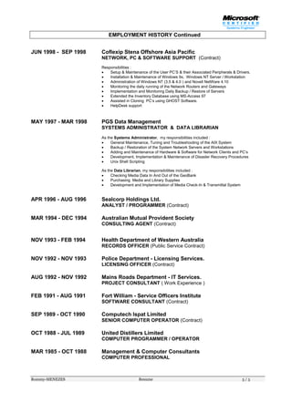 Rommy-MENEZES Resume 5 / 5
EMPLOYMENT HISTORY Continued
JUN 1998 - SEP 1998 Coflexip Stena Offshore Asia Pacific
NETWORK, PC & SOFTWARE SUPPORT (Contract)
Responsibilities :
 Setup & Maintenance of the User PC’S & their Associated Peripherals & Drivers.
 Installation & Maintenance of Windows 9x, Windows NT Server / Workstation
 Administration of Windows NT (3.5 & 4.0 ) and Novell NetWare 4.10
 Monitoring the daily running of the Network Routers and Gateways
 Implementation and Monitoring Daily Backup / Restore of Servers
 Extended the Inventory Database using MS-Access 97
 Assisted in Cloning PC’s using GHOST Software.
 HelpDesk support
MAY 1997 - MAR 1998 PGS Data Management
SYSTEMS ADMINISTRATOR & DATA LIBRARIAN
As the Systems Administrator, my responsibilities included :
 General Maintenance, Tuning and Troubleshooting of the AIX System
 Backup / Restoration of the System Network Servers and Workstations
 Adding and Maintenance of Hardware & Software for Network Clients and PC’s
 Development, Implementation & Maintenance of Disaster Recovery Procedures
 Unix Shell Scripting
As the Data Librarian, my responsibilities included :
 Checking Media Data In And Out of the GeoBank
 Purchasing Media and Library Supplies
 Development and Implementation of Media Check-In & Transmittal System
APR 1996 - AUG 1996 Sealcorp Holdings Ltd.
ANALYST / PROGRAMMER (Contract)
MAR 1994 - DEC 1994 Australian Mutual Provident Society
CONSULTING AGENT (Contract)
NOV 1993 - FEB 1994 Health Department of Western Australia
RECORDS OFFICER (Public Service Contract)
NOV 1992 - NOV 1993 Police Department - Licensing Services.
LICENSING OFFICER (Contract)
AUG 1992 - NOV 1992 Mains Roads Department - IT Services.
PROJECT CONSULTANT ( Work Experience )
FEB 1991 - AUG 1991 Fort William - Service Officers Institute
SOFTWARE CONSULTANT (Contract)
SEP 1989 - OCT 1990 Computech lspat Limited
SENIOR COMPUTER OPERATOR (Contract)
OCT 1988 - JUL 1989 United Distillers Limited
COMPUTER PROGRAMMER / OPERATOR
MAR 1985 - OCT 1988 Management & Computer Consultants
COMPUTER PROFESSIONAL
 
