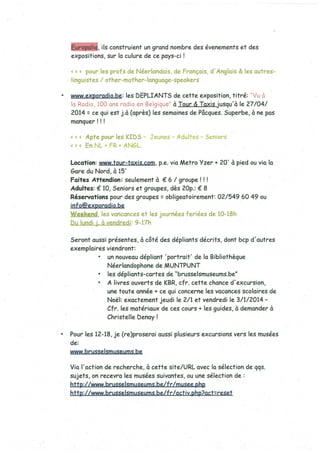 uro li , ils construient un grand nombre des évenements et des
expositions, sur la culure de ce pays-ci
< < < pour les profs de Néerlandais, de Français, d’Anglais & les outres-
linguistes / other-mother language speakers
www.exporadio.be: les DEPLIANTS de cette exposition, titré:
la Radio 100 ans radio en Belgique” à Tour & Taxis jusqu’à le 27/04/
2014: ce qui est j.à (après) les semaines de Pâcques. Superbe, à ne pas
manquer!
Apte pour les KIDS - Jeunes - Adultes - Seniors
EnNL+FR÷ANGL
Location: www.tour-taxis.com, p.e. via Metro Yzer ÷ 20’ à pied ou via la
Gare du Nord, à 15’
Faites Attendion: seulement à € 6 / groupe!
Adultes: € 10, Seniors et groupes, dès 2Op.: € 8
Réservations pour des groupes: obligeatoirement: 02/549 60 49 ou
info@exporadio.be
Weekend, les vancances et les journées feriées de 10-18h
bu lundi j. à vendredi: 9-17h
Seront aussi présentes, à côté des dépliants décrits, dont bcp d’autres
exemplaires viendront:
• un nouveau dépliant ‘portrait’ de la Bibliothèque
Néerlandophone de MUNTPUNT
• les dépliants-cartes de %russelsmuseums.be”
• A livres ouverts de KBR, cfr. cette chance d’excursion,
une toute année + ce qui concerne les vacances scolaires de
Noêl: exactement jeudi le 2/1 et vendredi le 3/1/2014 -
Cfr. les matériaux de ces cours + les guides, à demander à
Christelle benay!
Pour les 12-18, je (re)proserai aussi plusieurs excursions vers les musées
de:
www bru55elsmuseums.be
Via l’action de recherche, à cette site/URL avec la sélection de qqs.
sujets, on recevra les musées suivantes, ou une sélection de:
http://www.brusselsmuseums.be/fr/musee.php
http://www.brusselsmuseums.be/fr/activ.php?act:reset
 