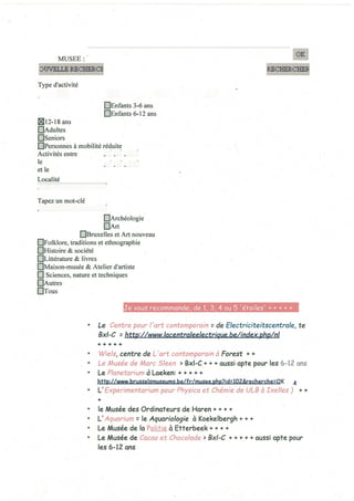 MUSEE:
UVELLERLO~
Type d’activité
QEnfants 3-6 ans
QEnfants 6-12 ans
~12-18 ans
QAdultes
EJSeniors
QPersonnes à mobilité réduite
Activités entre
le
et le
Localité
Tapez un mot-clé
EjArchéologie
EjArt
[IBruxelles et Art nouveau
[]Folklore, traditions et ethnographie
[IHistoire & société
[ILittérature & livres
[IMaison-musée & Atelier d’artiste
Q Sciences, nature et techniques
QAutres
QTous
Je vous recommande, de 1, 3 4 ou 5 ‘étoiles’ + + + + +
• Le Centre pour l’art contomporain z de Electriciieitscentrale, te
8x1-C r http://www.lacentrakelectrigue.beJindex:~hp/nl
• WieIs, centre de L ‘art contomporcin à Forest + +
• Le Musée de Marc 5!een > 8x1-C + + + aussi opte pour les 6-12 ans
• Le Planetarium à Loeken: + + + + +
http://www brusseismuseums be/fr/musee php7id:102&recherche:OK
• L’Experimentarium pour Physica et Chémie de ULB à Ixelles) + +
+
• le Musée des Ordinateurs de Haren ÷ + i.
• L’ Aquarium: le Aquariologie à Koekelbergh + + +
• Le Musée de la Politie à Etterbeek + + + +
• Le Musée de Cacao et Chocolade > 8x1-C + ÷ ÷ ÷ ÷ aussi apte pour
les 6-12 ans
 