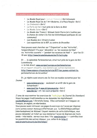 Les musées suivants sont mieux sus or la lu art des rots:
• Le Musée Royal pour L’art et I ‘histoire > Bxl-Schumann
• Le Musée Royal de de l’Art Moderne, à la Place Roayle> Bxl-C
• Le Cinématek’ 8x1-C
• Le Porte de Hal > tout près de la Gare du Midi
• Le Musée Juive 8x1-C
• Le Musée des Trams à Woluwé-5aint-Pierre (et n ‘oubliez pas
la chance de visiter à la fois lés bibliothèques publiques de ces
communes)
• Les Musées de L ‘Orieni à Laken
• Les expositions de la 8IP~ au centre de Bruxelies
Vous pouvez aussi chercher sur “I’ Exposition” ou des “Activités”,
temporellement ! P.e pour ‘décembre’ ou ‘les vacances de Nôel’
via ‘Activités courants’ + ‘pendant les vacances de Noèl’ + ‘pour les 12-
18 ans: http://www brusselsmuseums.be/fr/activ.php
Et .. . le splendide Parlementarium, situé tout près de la gare de 8x1-
Luxembourg:
le link direct: www.europarl.europa.eu/parlamentarium
«< un rapport chouette, vous donnera qqs. autres impressions:
hffp://www.espace-citoyen.be/article/877-les-jeunes-visitent-le-
parlementarium-de-bruxelles/
Et, je répète aussi encore une 2e fois ces musées suivantes pour les
Jeunes:
• www.molenevere.be - seulement un arrêt dès la gare de
5chaerbeek!
• www.moof.be & www.stripmuseum.be> 8x1-C
• www.kbr.be > cfr. les cours préparés> 8x1-C
J’aime de vous montrer les exercices de Taalbijlages du Journal De Standaard.
Voyez les pages traditionnelles ou me demandez les digitallement:
goedlen@gmail.com / Christelle benay. Elles contiennent en 3 langues: en
français, en anglais, en néerlandais.
Vous pouvez aussi retrouver ces pages & exercices via l’acces par Gopress
(cette système nommait Mediargus) offertes par, p.e. ‘La Bibliothèque publique’
(néerlandophone) de Woluwé! Soyant membre de cette bibliothèque, vous
pouvez demander un ticket qui vous donnerez l’acces de Oopress une toute
année - très habile ; servez-vous donc! Via: www.bruno.be > > > contr6lez bien
les possibilités des autres réseaux; p.e. celles-là de hftp://
www.brunette.brucitv.be/bib/bibpl/
 